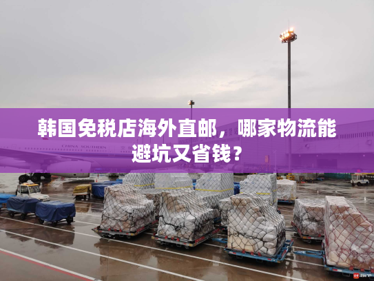 韩国免税店海外直邮，哪家物流能避坑又省钱？