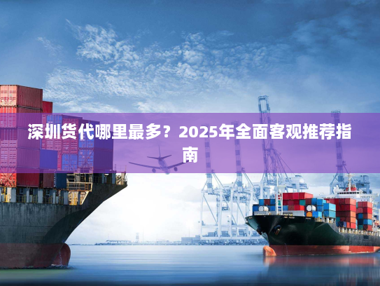 深圳货代哪里最多?2025年全面客观推荐指南 深圳货代哪里最多?2025年全面客观推荐指南