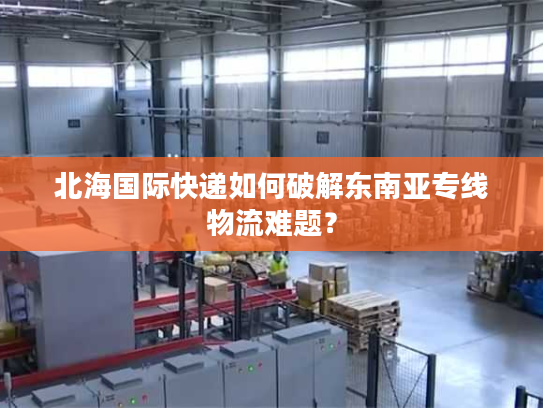 北海国际快递如何破解东南亚专线物流难题？