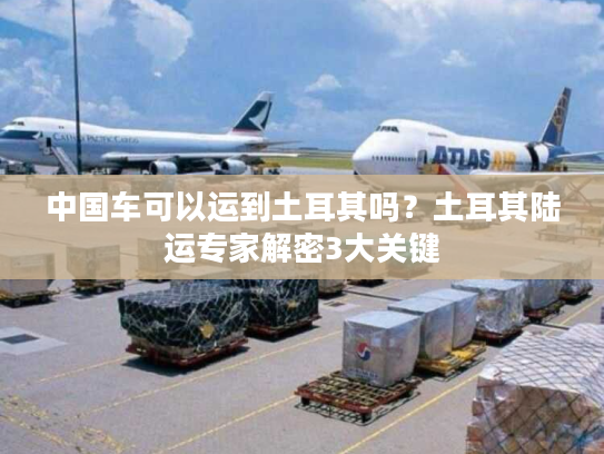 中国车可以运到土耳其吗？土耳其陆运专家解密3大关键