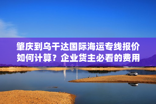 肇庆到乌干达国际海运专线报价如何计算？企业货主必看的费用解析