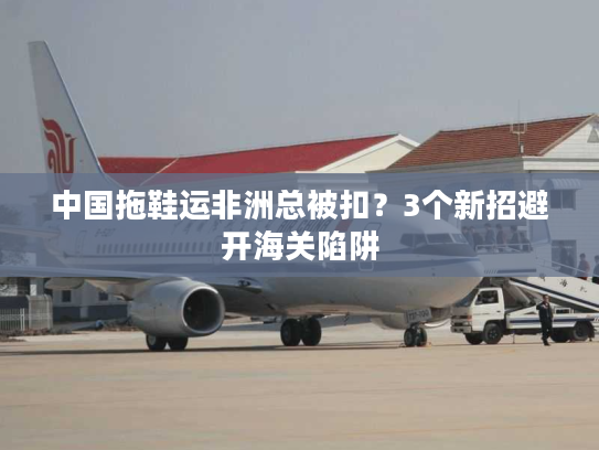 中国拖鞋运非洲总被扣？3个新招避开海关陷阱
