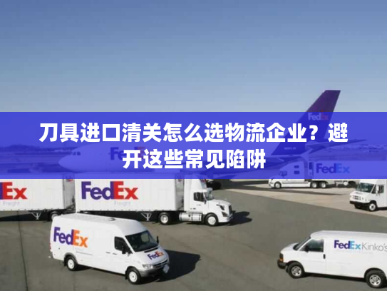 刀具进口清关怎么选物流企业？避开这些常见陷阱