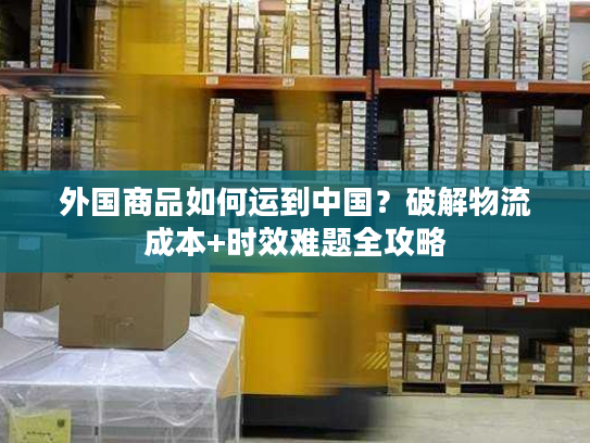 外国商品如何运到中国？破解物流成本+时效难题全攻略
