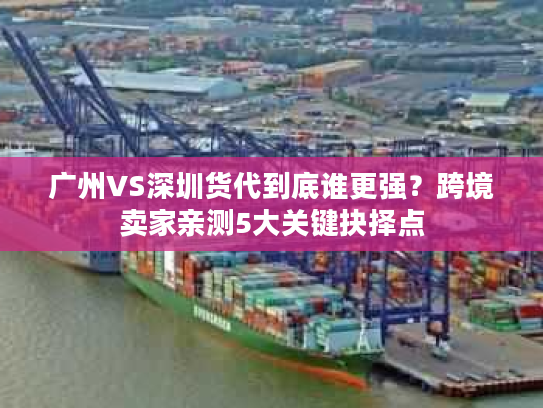广州VS深圳货代到底谁更强？跨境卖家亲测5大关键抉择点