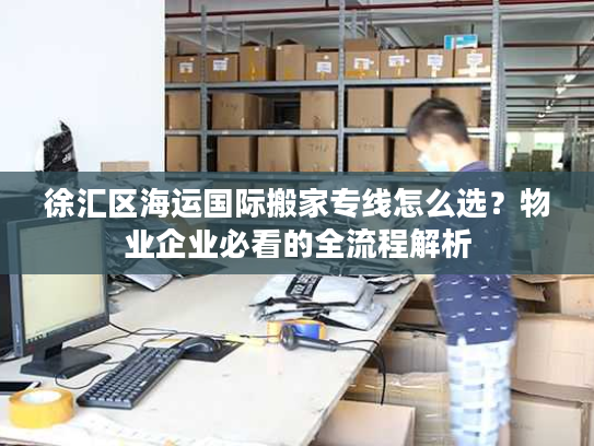 徐汇区海运国际搬家专线怎么选？物业企业必看的全流程解析