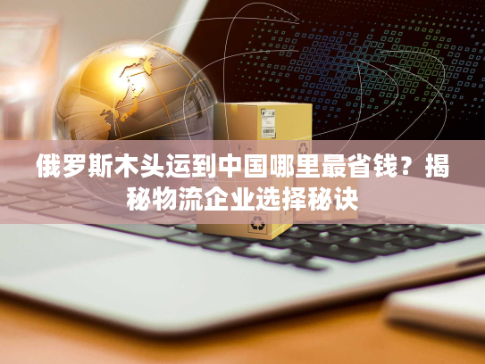 俄罗斯木头运到中国哪里最省钱?揭秘物流企业选择秘诀 俄罗斯木头运到中国哪里最省钱?揭秘物流企业选择秘诀