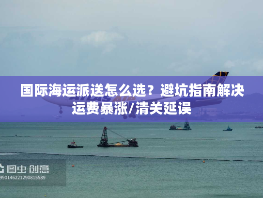 国际海运派送怎么选?避坑指南解决运费暴涨/清关延误 国际海运派送怎么选?避坑指南解决运费暴涨/清关延误