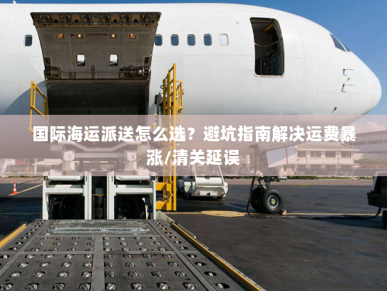 国际海运派送怎么选？避坑指南解决运费暴涨/清关延误