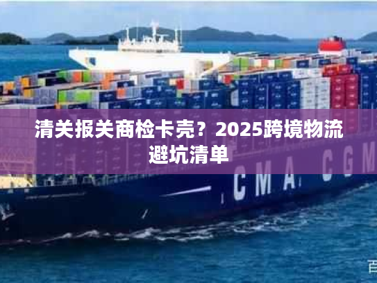 清关报关商检卡壳？2025跨境物流避坑清单