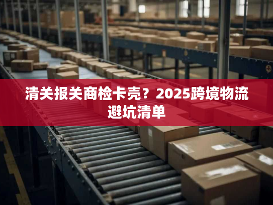 清关报关商检卡壳？2025跨境物流避坑清单