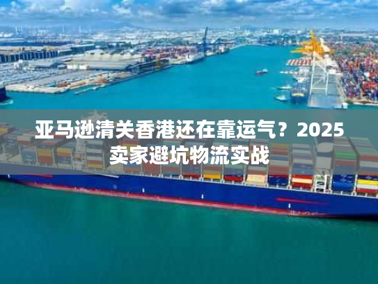 亚马逊清关香港还在靠运气？2025卖家避坑物流实战