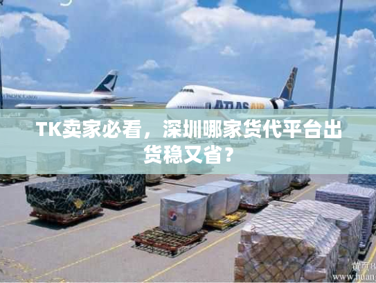 TK卖家必看，深圳哪家货代平台出货稳又省？