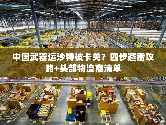 中国武器运沙特被卡关？四步避雷攻略+头部物流商清单