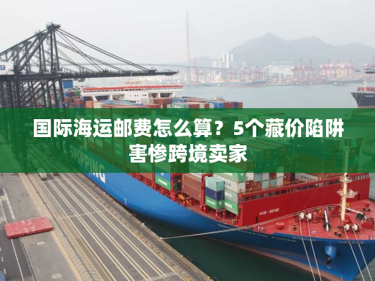 国际海运邮费怎么算？5个藏价陷阱害惨跨境卖家