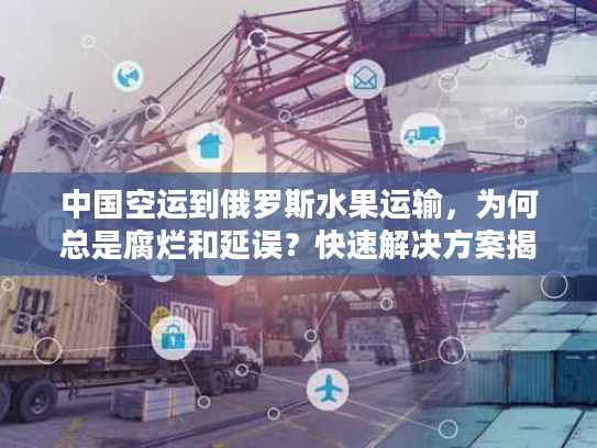 中国空运到俄罗斯水果运输，为何总是腐烂和延误？快速解决方案揭秘
