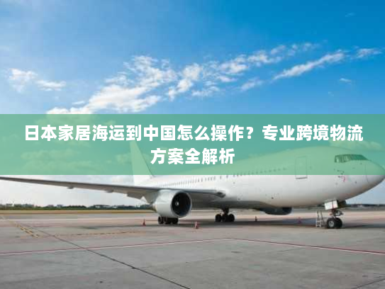 日本家居海运到中国怎么操作？专业跨境物流方案全解析