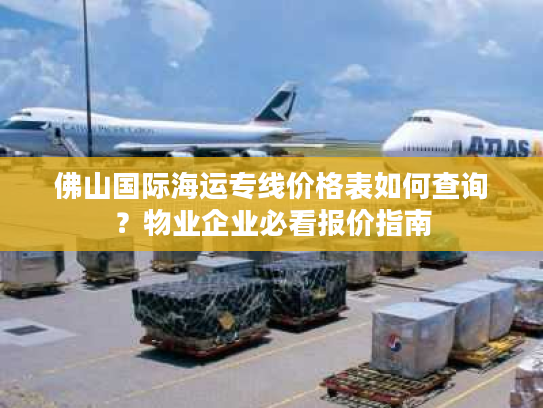 佛山国际海运专线价格表如何查询？物业企业必看报价指南