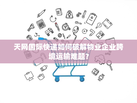 天网国际快递如何破解物业企业跨境运输难题? 天网国际快递如何破解物业企业跨境运输难题?