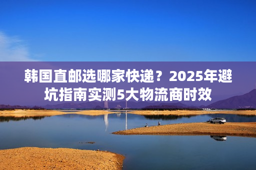 韩国直邮选哪家快递?2025年避坑指南实测5大物流商时效 韩国直邮选哪家快递?2025年避坑指南实测5大物流商时效