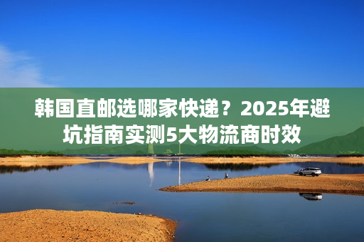 韩国直邮选哪家快递?2025年避坑指南实测5大物流商时效 韩国直邮选哪家快递?2025年避坑指南实测5大物流商时效