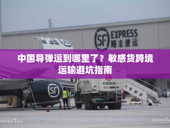 中国导弹运到哪里了？敏感货跨境运输避坑指南