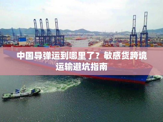 中国导弹运到哪里了？敏感货跨境运输避坑指南