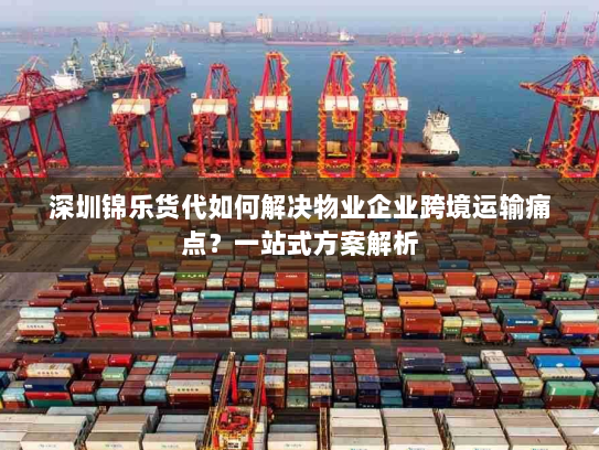 深圳锦乐货代如何解决物业企业跨境运输痛点？一站式方案解析