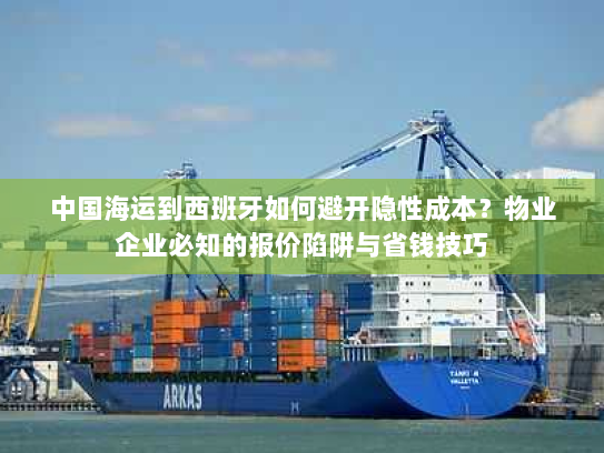 中国海运到西班牙如何避开隐性成本？物业企业必知的报价陷阱与省钱技巧