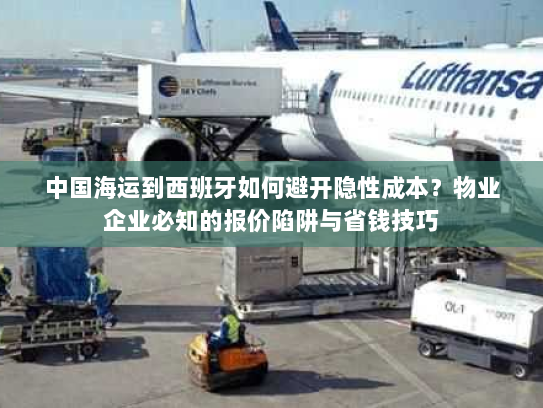 中国海运到西班牙如何避开隐性成本？物业企业必知的报价陷阱与省钱技巧