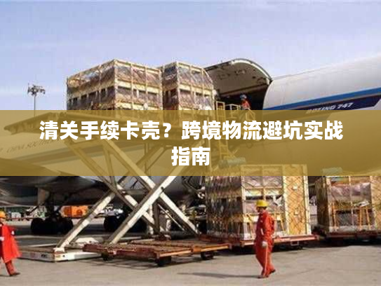 清关手续卡壳？跨境物流避坑实战指南