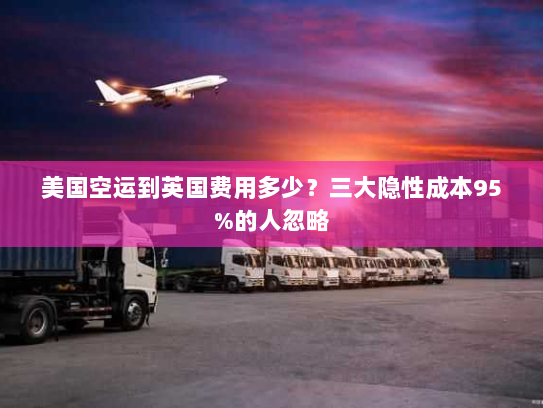 美国空运到英国费用多少？三大隐性成本95%的人忽略