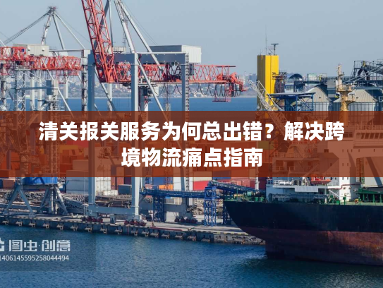 清关报关服务为何总出错？解决跨境物流痛点指南