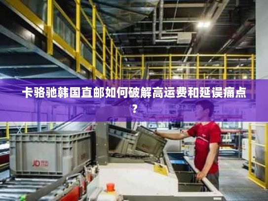 卡骆驰韩国直邮如何破解高运费和延误痛点? 卡骆驰韩国直邮如何破解高运费和延误痛点?