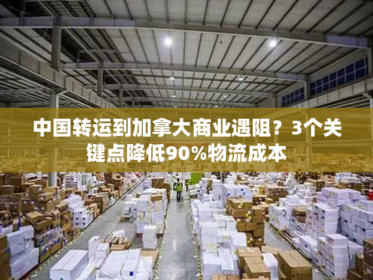 中国转运到加拿大商业遇阻？3个关键点降低90%物流成本