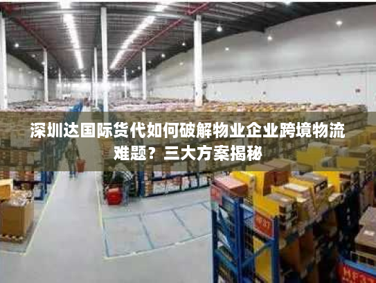 深圳达国际货代如何破解物业企业跨境物流难题？三大方案揭秘