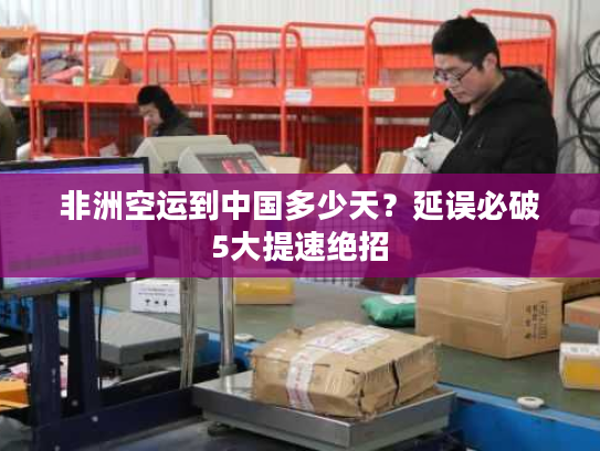 非洲空运到中国多少天？延误必破5大提速绝招