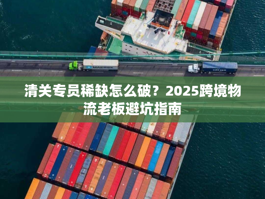 清关专员稀缺怎么破？2025跨境物流老板避坑指南