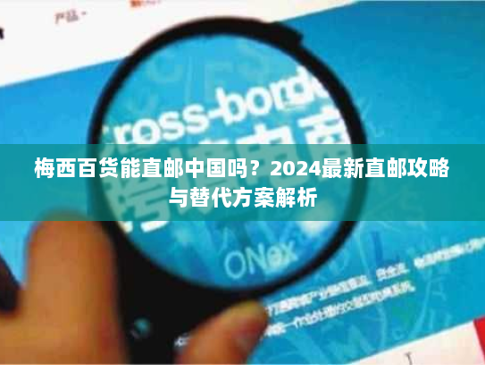梅西百货能直邮中国吗？2024最新直邮攻略与替代方案解析