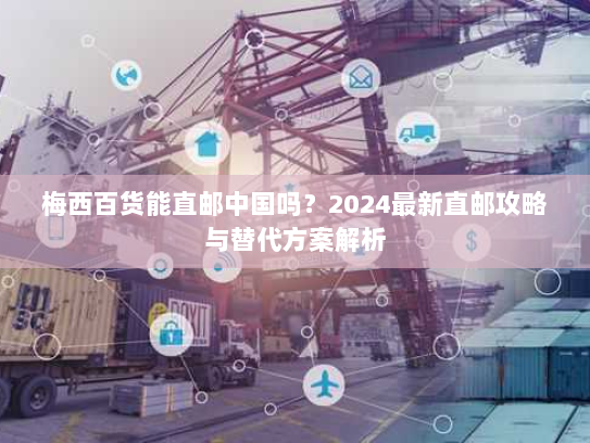 梅西百货能直邮中国吗？2024最新直邮攻略与替代方案解析