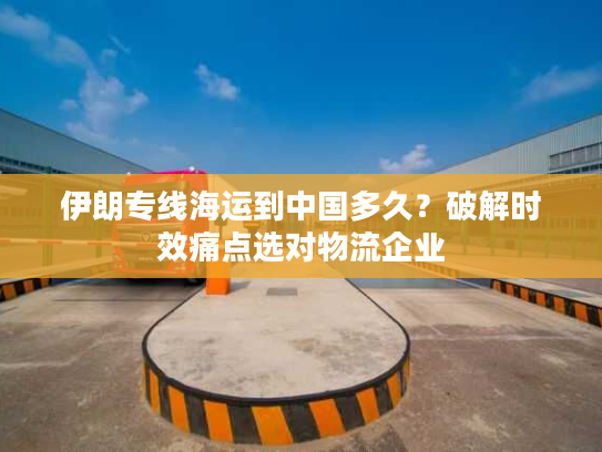 伊朗专线海运到中国多久？破解时效痛点选对物流企业
