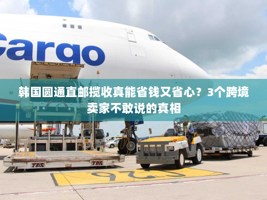 韩国圆通直邮揽收真能省钱又省心？3个跨境卖家不敢说的真相