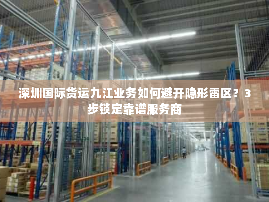 深圳国际货运九江业务如何避开隐形雷区？3步锁定靠谱服务商