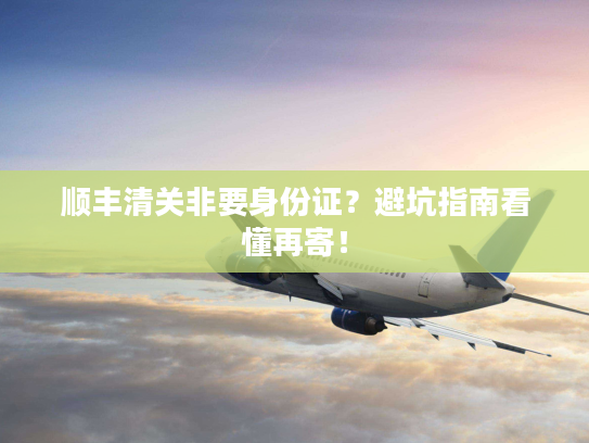 顺丰清关非要身份证?避坑指南看懂再寄! 顺丰清关非要身份证?避坑指南看懂再寄!