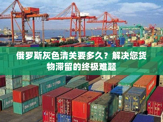 俄罗斯灰色清关要多久？解决您货物滞留的终极难题