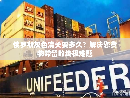 俄罗斯灰色清关要多久？解决您货物滞留的终极难题