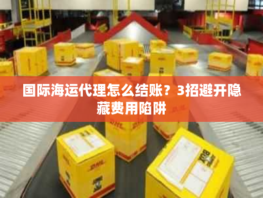国际海运代理怎么结账？3招避开隐藏费用陷阱