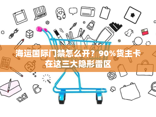 海运国际门禁怎么开？90%货主卡在这三大隐形雷区
