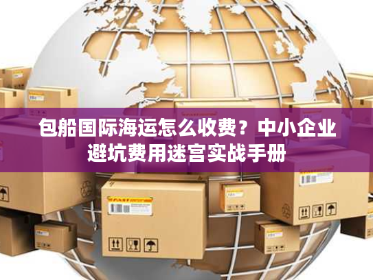 包船国际海运怎么收费？中小企业避坑费用迷宫实战手册