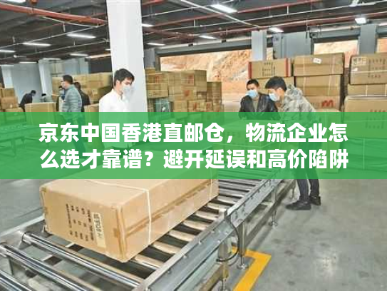 京东中国香港直邮仓，物流企业怎么选才靠谱？避开延误和高价陷阱